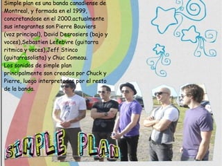 Simple plan es una banda canadiense de Montreal, y formada en el 1999, concretandose en el 2000.actualmente sus integrantes son Pierre Bouviers (voz principal), David Desrosiers (bajo y voces),Sebastien Lefebvre (guitarra ritmica y voces),Jeff Stinco (guitarrasolista) y Chuc Comeau. Los sonidos de simple plan  principalmente son creados por Chuck y Pierre, luego interpretadas por el resto de la banda. 