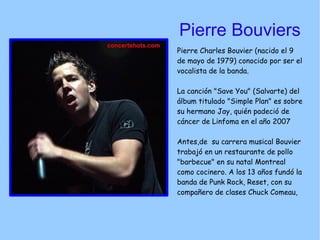 Pierre Bouviers Pierre Charles Bouvier (nacido el 9 de mayo de 1979) conocido por ser el vocalista de la banda. La canción "Save You" (Salvarte) del álbum titulado "Simple Plan" es sobre su hermano Jay, quién padeció de cáncer de Linfoma en el año 2007 Antes,de  su carrera musical Bouvier trabajó en un restaurante de pollo "barbecue" en su natal Montreal como cocinero. A los 13 años fundó la banda de Punk Rock, Reset, con su compañero de clases Chuck Comeau,  