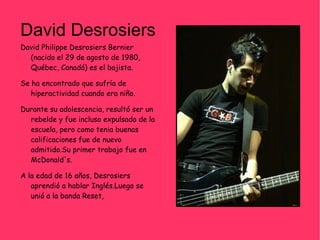 David Desrosiers David Philippe Desrosiers Bernier (nacido el 29 de agosto de 1980, Québec, Canadá) es el bajista. Se ha encontrado que sufría de hiperactividad cuando era niño. Durante su adolescencia, resultó ser un rebelde y fue incluso expulsado de la escuela, pero como tenia buenas calificaciones fue de nuevo admitido.Su primer trabajo fue en McDonald's. A la edad de 16 años, Desrosiers aprendió a hablar Inglés.Luego se unió a la banda Reset, 