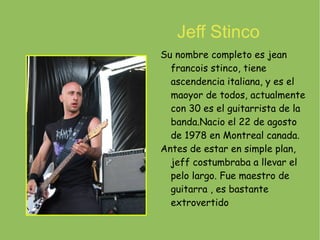 Jeff Stinco Su nombre completo es jean francois stinco, tiene ascendencia italiana, y es el maoyor de todos, actualmente con 30 es el guitarrista de la banda.Nacio el 22 de agosto de 1978 en Montreal canada. Antes de estar en simple plan, jeff costumbraba a llevar el pelo largo. Fue maestro de guitarra , es bastante extrovertido 