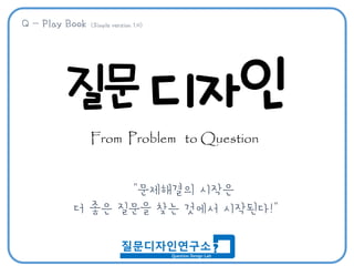 질문 디자인
From Problem to Question
“문제해결의 시작은
더 좋은 질문을 찾는 것에서 시작된다!”
Q – Play Book (Simple version 1.0)
 