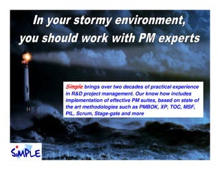 Simple brings over two decades of practical experience
in R&D project management. Our know how includes
implementation of effective PM suites, based on state of
the art methodologies such as PMBOK, XP, TOC, MSF,
PIL, Scrum, Stage-gate and more
 