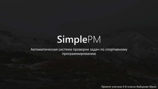 SimplePM
Автоматическая система проверки задач по спортивному
программированию
Проект ученика 9-Б класса Кадирова Юрия
 