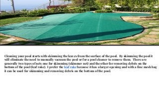 Cleaning your pool starts with skimming the leaves from the surface of the pool. By skimming the pool it
will eliminate the need to manually vacuum the pool or for a pool cleaner to remove them. There are
generally two types of nets one for skimming (skimmer net) and the other for removing debris on the
bottom of the pool (leaf rake). I prefer the leaf rake because it has a larger opening and with a fine mesh bag
it can be used for skimming and removing debris on the bottom of the pool.
 