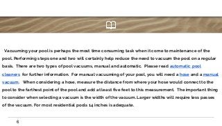 ∙ Vacuuming your pool is perhaps the most time consuming task when it come to maintenance of the
pool. Performing steps one and two will certainly help reduce the need to vacuum the pool on a regular
basis. There are two types of pool vacuums, manual and automatic. Please read automatic pool
cleaners for further information. For manual vacuuming of your pool, you will need a hose and a manual
vacuum. When considering a hose, measure the distance from where your hose would connect to the
pool to the farthest point of the pool and add at least five feet to this measurement. The important thing
to consider when selecting a vacuum is the width of the vacuum. Larger widths will require less passes
of the vacuum. For most residential pools 14 inches is adequate.
6
 