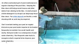 ∙An often overlooked part of pool maintenance is
regular cleaning of the pool tiles. Keeping the
tiles clean will help prevent leaves and other
debris from sticking to the tiles. A small amount
of dish detergent (1-2 drops) can help keep those
tiles clean. For white deposits on the tile, a mild
cleaning with an acid may be required.
∙Don’t overlook testing your pool on regular
interval as your pool water requires to be treated
frequently to maintain its overall health and
clarity. Dull pool water is a consequence of poor
water chemistry. Run frequent water tests to
recognize what’s required to be improve your
water chemistry
7
 