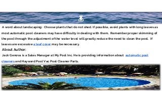 ∙A word about landscaping: Choose plants that do not shed. If possible, avoid plants with long leaves as
most automatic pool cleaners may have difficulty in dealing with them. Remember proper skimming of
the pool through the adjustment of the water level will greatly reduce the need to clean the pool. If
leaves are excessive a leaf cover may be necessary.
∙About Author:
∙Jack Genova is a Sales Manager at My Pool Inc. He is providing information about automatic pool
cleaners and Hayward Pool Vac Pool Cleaner Parts.
8
 