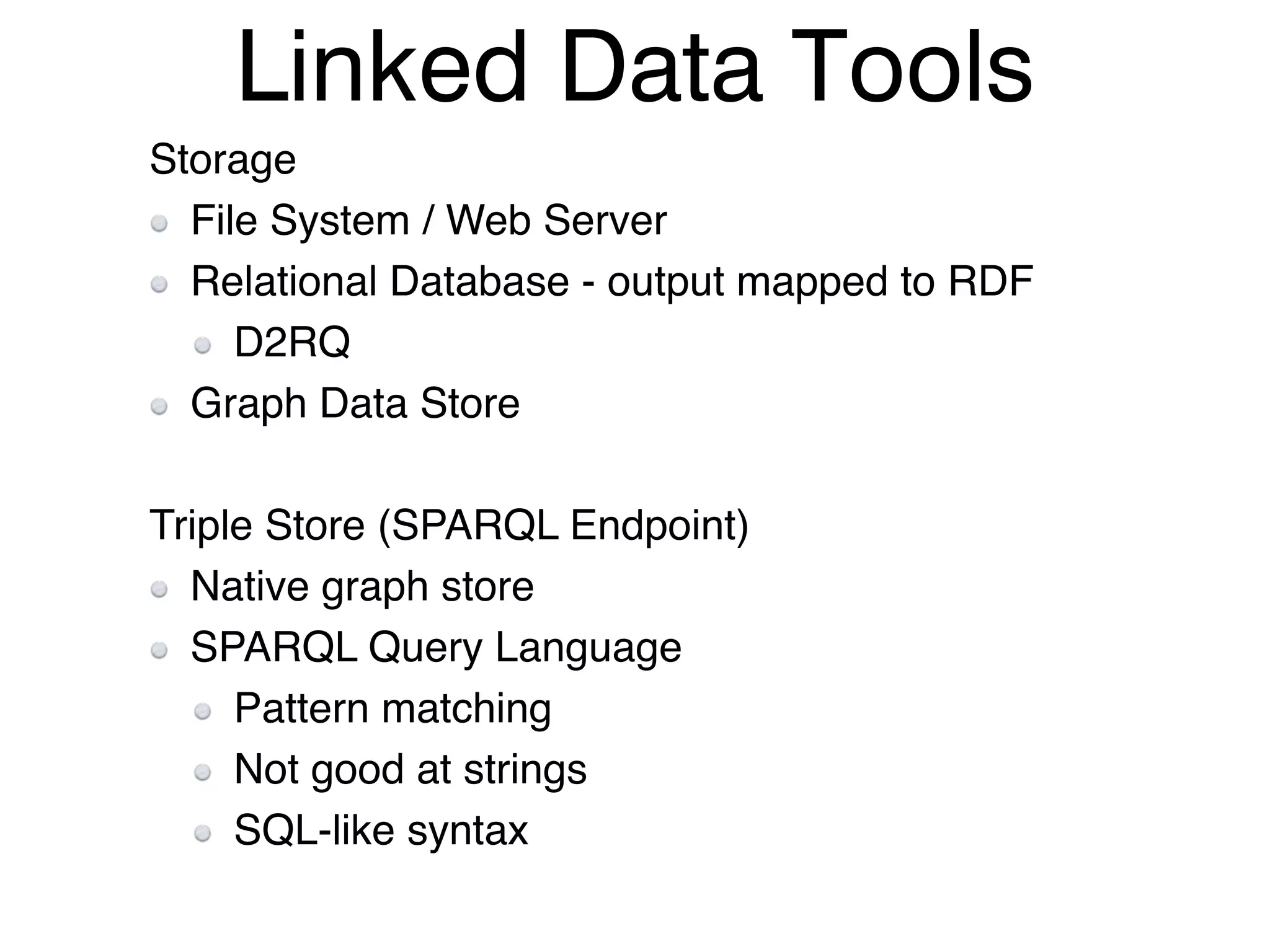 Linked Data Tools
Storage!
File System / Web Server!
Relational Database - output mapped to RDF!
D2RQ!
Graph Data Store!
!
Triple Store (SPARQL Endpoint)!
Native graph store!
SPARQL Query Language!
Pattern matching!
Not good at strings!
SQL-like syntax!
 