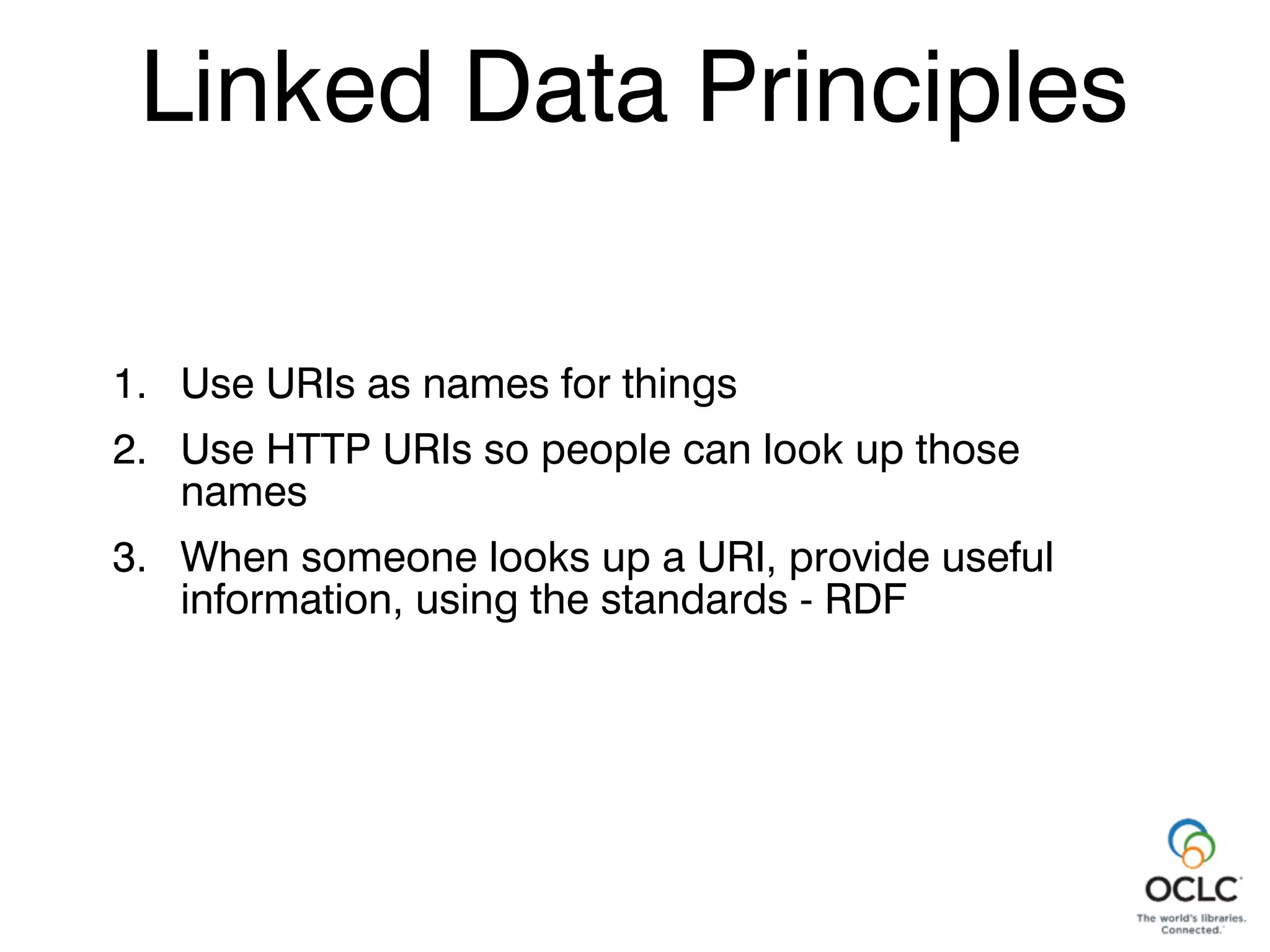 Linked Data Principles
Linked Data Principles
1. Use URIs as names for things
2. Use HTTP URIs so people can look up those
names
3. When someone looks up a URI, provide useful
information, using the standards - RDF
 