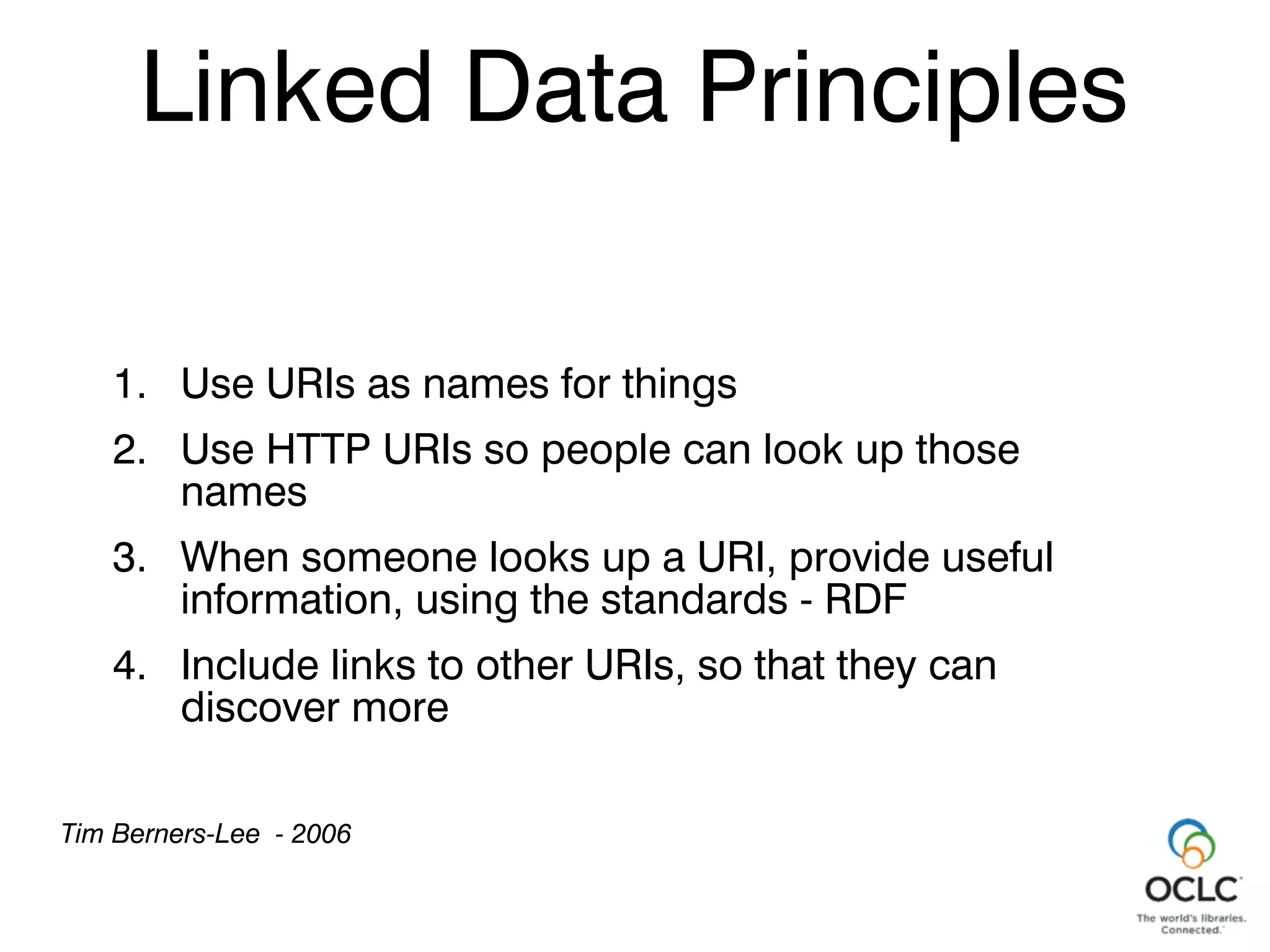 Linked Data Principles
Linked Data Principles
1. Use URIs as names for things
2. Use HTTP URIs so people can look up those
names
3. When someone looks up a URI, provide useful
information, using the standards - RDF
4. Include links to other URIs, so that they can
discover more
Tim Berners-Lee - 2006
 