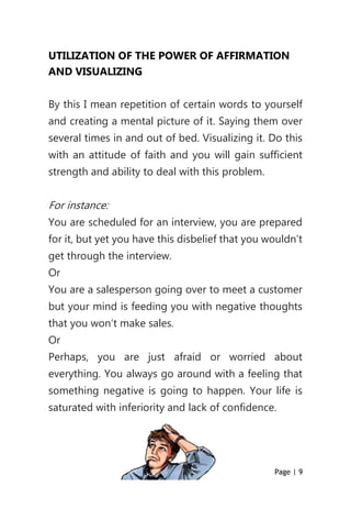 Page | 9
UTILIZATION OF THE POWER OF AFFIRMATION
AND VISUALIZING
By this I mean repetition of certain words to yourself
and creating a mental picture of it. Saying them over
several times in and out of bed. Visualizing it. Do this
with an attitude of faith and you will gain sufficient
strength and ability to deal with this problem.
For instance:
You are scheduled for an interview, you are prepared
for it, but yet you have this disbelief that you wouldn’t
get through the interview.
Or
You are a salesperson going over to meet a customer
but your mind is feeding you with negative thoughts
that you won’t make sales.
Or
Perhaps, you are just afraid or worried about
everything. You always go around with a feeling that
something negative is going to happen. Your life is
saturated with inferiority and lack of confidence.
 