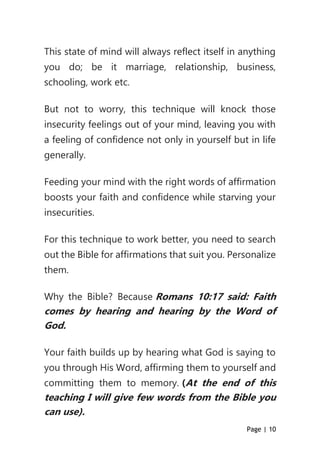 Page | 10
This state of mind will always reflect itself in anything
you do; be it marriage, relationship, business,
schooling, work etc.
But not to worry, this technique will knock those
insecurity feelings out of your mind, leaving you with
a feeling of confidence not only in yourself but in life
generally.
Feeding your mind with the right words of affirmation
boosts your faith and confidence while starving your
insecurities.
For this technique to work better, you need to search
out the Bible for affirmations that suit you. Personalize
them.
Why the Bible? Because Romans 10:17 said: Faith
comes by hearing and hearing by the Word of
God.
Your faith builds up by hearing what God is saying to
you through His Word, affirming them to yourself and
committing them to memory. (At the end of this
teaching I will give few words from the Bible you
can use).
 