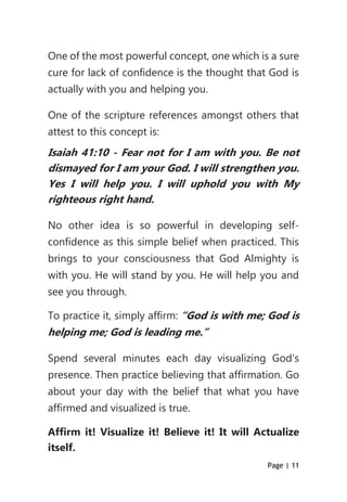 Page | 11
One of the most powerful concept, one which is a sure
cure for lack of confidence is the thought that God is
actually with you and helping you.
One of the scripture references amongst others that
attest to this concept is:
Isaiah 41:10 - Fear not for I am with you. Be not
dismayed for I am your God. I will strengthen you.
Yes I will help you. I will uphold you with My
righteous right hand.
No other idea is so powerful in developing self-
confidence as this simple belief when practiced. This
brings to your consciousness that God Almighty is
with you. He will stand by you. He will help you and
see you through.
To practice it, simply affirm: “God is with me; God is
helping me; God is leading me.”
Spend several minutes each day visualizing God’s
presence. Then practice believing that affirmation. Go
about your day with the belief that what you have
affirmed and visualized is true.
Affirm it! Visualize it! Believe it! It will Actualize
itself.
 