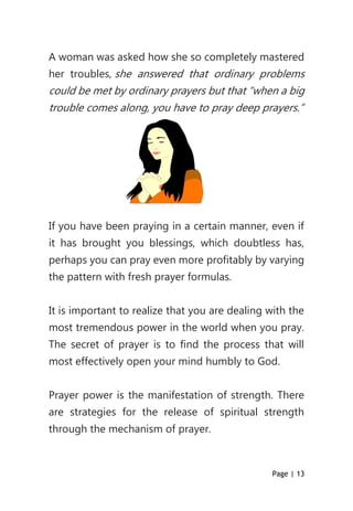 Page | 13
A woman was asked how she so completely mastered
her troubles, she answered that ordinary problems
could be met by ordinary prayers but that “when a big
trouble comes along, you have to pray deep prayers.”
If you have been praying in a certain manner, even if
it has brought you blessings, which doubtless has,
perhaps you can pray even more profitably by varying
the pattern with fresh prayer formulas.
It is important to realize that you are dealing with the
most tremendous power in the world when you pray.
The secret of prayer is to find the process that will
most effectively open your mind humbly to God.
Prayer power is the manifestation of strength. There
are strategies for the release of spiritual strength
through the mechanism of prayer.
 