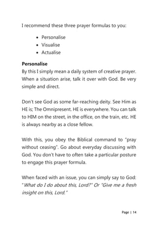 Page | 14
I recommend these three prayer formulas to you:
 Personalise
 Visualise
 Actualise
Personalise
By this I simply mean a daily system of creative prayer.
When a situation arise, talk it over with God. Be very
simple and direct.
Don’t see God as some far-reaching deity. See Him as
HE is; The Omnipresent. HE is everywhere. You can talk
to HIM on the street, in the office, on the train, etc. HE
is always nearby as a close fellow.
With this, you obey the Biblical command to “pray
without ceasing”. Go about everyday discussing with
God. You don’t have to often take a particular posture
to engage this prayer formula.
When faced with an issue, you can simply say to God:
“What do I do about this, Lord?” Or “Give me a fresh
insight on this, Lord.”
 