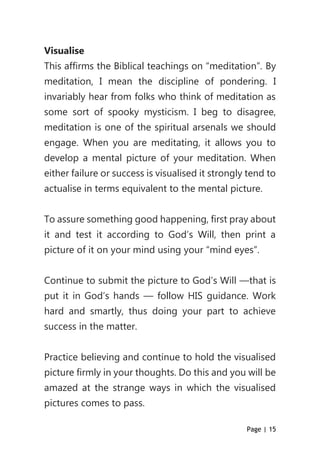 Page | 15
Visualise
This affirms the Biblical teachings on “meditation”. By
meditation, I mean the discipline of pondering. I
invariably hear from folks who think of meditation as
some sort of spooky mysticism. I beg to disagree,
meditation is one of the spiritual arsenals we should
engage. When you are meditating, it allows you to
develop a mental picture of your meditation. When
either failure or success is visualised it strongly tend to
actualise in terms equivalent to the mental picture.
To assure something good happening, first pray about
it and test it according to God’s Will, then print a
picture of it on your mind using your “mind eyes”.
Continue to submit the picture to God’s Will —that is
put it in God’s hands — follow HIS guidance. Work
hard and smartly, thus doing your part to achieve
success in the matter.
Practice believing and continue to hold the visualised
picture firmly in your thoughts. Do this and you will be
amazed at the strange ways in which the visualised
pictures comes to pass.
 