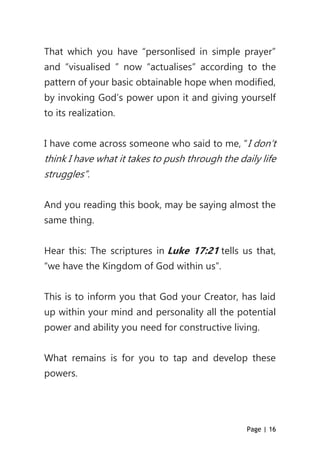 Page | 16
That which you have “personlised in simple prayer”
and “visualised ” now “actualises” according to the
pattern of your basic obtainable hope when modified,
by invoking God’s power upon it and giving yourself
to its realization.
I have come across someone who said to me, “I don’t
think I have what it takes to push through the daily life
struggles”.
And you reading this book, may be saying almost the
same thing.
Hear this: The scriptures in Luke 17:21 tells us that,
“we have the Kingdom of God within us”.
This is to inform you that God your Creator, has laid
up within your mind and personality all the potential
power and ability you need for constructive living.
What remains is for you to tap and develop these
powers.
 