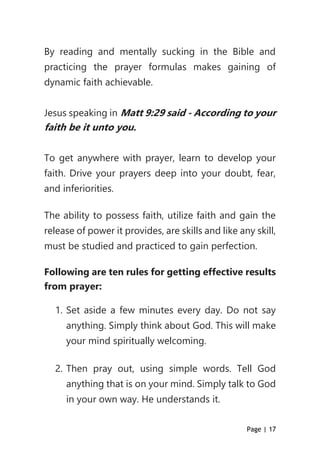Page | 17
By reading and mentally sucking in the Bible and
practicing the prayer formulas makes gaining of
dynamic faith achievable.
Jesus speaking in Matt 9:29 said - According to your
faith be it unto you.
To get anywhere with prayer, learn to develop your
faith. Drive your prayers deep into your doubt, fear,
and inferiorities.
The ability to possess faith, utilize faith and gain the
release of power it provides, are skills and like any skill,
must be studied and practiced to gain perfection.
Following are ten rules for getting effective results
from prayer:
1. Set aside a few minutes every day. Do not say
anything. Simply think about God. This will make
your mind spiritually welcoming.
2. Then pray out, using simple words. Tell God
anything that is on your mind. Simply talk to God
in your own way. He understands it.
 