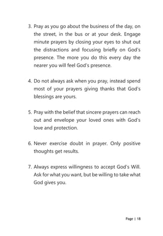 Page | 18
3. Pray as you go about the business of the day, on
the street, in the bus or at your desk. Engage
minute prayers by closing your eyes to shut out
the distractions and focusing briefly on God’s
presence. The more you do this every day the
nearer you will feel God’s presence.
4. Do not always ask when you pray, instead spend
most of your prayers giving thanks that God’s
blessings are yours.
5. Pray with the belief that sincere prayers can reach
out and envelope your loved ones with God’s
love and protection.
6. Never exercise doubt in prayer. Only positive
thoughts get results.
7. Always express willingness to accept God’s Will.
Ask for what you want, but be willing to take what
God gives you.
 