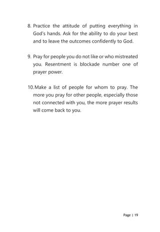 Page | 19
8. Practice the attitude of putting everything in
God’s hands. Ask for the ability to do your best
and to leave the outcomes confidently to God.
9. Pray for people you do not like or who mistreated
you. Resentment is blockade number one of
prayer power.
10.Make a list of people for whom to pray. The
more you pray for other people, especially those
not connected with you, the more prayer results
will come back to you.
 