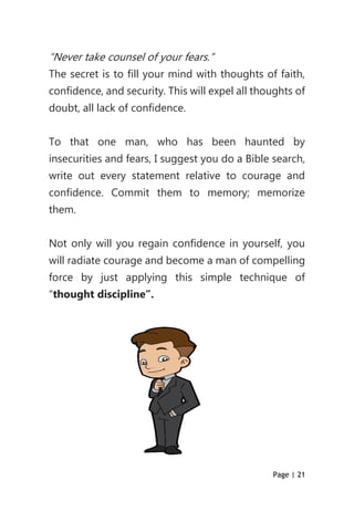 Page | 21
“Never take counsel of your fears.”
The secret is to fill your mind with thoughts of faith,
confidence, and security. This will expel all thoughts of
doubt, all lack of confidence.
To that one man, who has been haunted by
insecurities and fears, I suggest you do a Bible search,
write out every statement relative to courage and
confidence. Commit them to memory; memorize
them.
Not only will you regain confidence in yourself, you
will radiate courage and become a man of compelling
force by just applying this simple technique of
“thought discipline”.
 