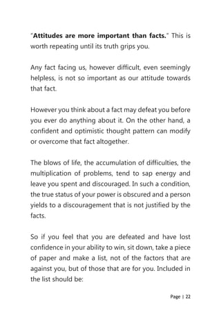 Page | 22
“Attitudes are more important than facts.” This is
worth repeating until its truth grips you.
Any fact facing us, however difficult, even seemingly
helpless, is not so important as our attitude towards
that fact.
However you think about a fact may defeat you before
you ever do anything about it. On the other hand, a
confident and optimistic thought pattern can modify
or overcome that fact altogether.
The blows of life, the accumulation of difficulties, the
multiplication of problems, tend to sap energy and
leave you spent and discouraged. In such a condition,
the true status of your power is obscured and a person
yields to a discouragement that is not justified by the
facts.
So if you feel that you are defeated and have lost
confidence in your ability to win, sit down, take a piece
of paper and make a list, not of the factors that are
against you, but of those that are for you. Included in
the list should be:
 