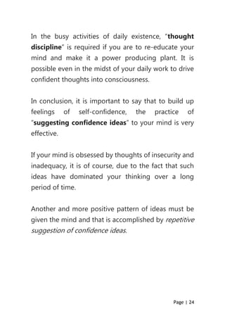 Page | 24
In the busy activities of daily existence, “thought
discipline” is required if you are to re-educate your
mind and make it a power producing plant. It is
possible even in the midst of your daily work to drive
confident thoughts into consciousness.
In conclusion, it is important to say that to build up
feelings of self-confidence, the practice of
“suggesting confidence ideas” to your mind is very
effective.
If your mind is obsessed by thoughts of insecurity and
inadequacy, it is of course, due to the fact that such
ideas have dominated your thinking over a long
period of time.
Another and more positive pattern of ideas must be
given the mind and that is accomplished by repetitive
suggestion of confidence ideas.
 