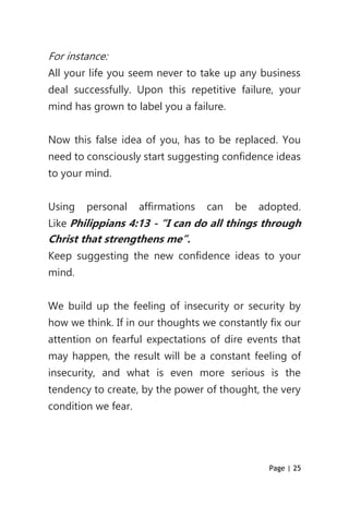 Page | 25
For instance:
All your life you seem never to take up any business
deal successfully. Upon this repetitive failure, your
mind has grown to label you a failure.
Now this false idea of you, has to be replaced. You
need to consciously start suggesting confidence ideas
to your mind.
Using personal affirmations can be adopted.
Like Philippians 4:13 - “I can do all things through
Christ that strengthens me”.
Keep suggesting the new confidence ideas to your
mind.
We build up the feeling of insecurity or security by
how we think. If in our thoughts we constantly fix our
attention on fearful expectations of dire events that
may happen, the result will be a constant feeling of
insecurity, and what is even more serious is the
tendency to create, by the power of thought, the very
condition we fear.
 