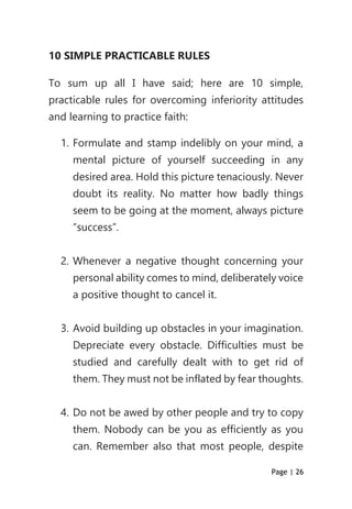 Page | 26
10 SIMPLE PRACTICABLE RULES
To sum up all I have said; here are 10 simple,
practicable rules for overcoming inferiority attitudes
and learning to practice faith:
1. Formulate and stamp indelibly on your mind, a
mental picture of yourself succeeding in any
desired area. Hold this picture tenaciously. Never
doubt its reality. No matter how badly things
seem to be going at the moment, always picture
“success”.
2. Whenever a negative thought concerning your
personal ability comes to mind, deliberately voice
a positive thought to cancel it.
3. Avoid building up obstacles in your imagination.
Depreciate every obstacle. Difficulties must be
studied and carefully dealt with to get rid of
them. They must not be inflated by fear thoughts.
4. Do not be awed by other people and try to copy
them. Nobody can be you as efficiently as you
can. Remember also that most people, despite
 