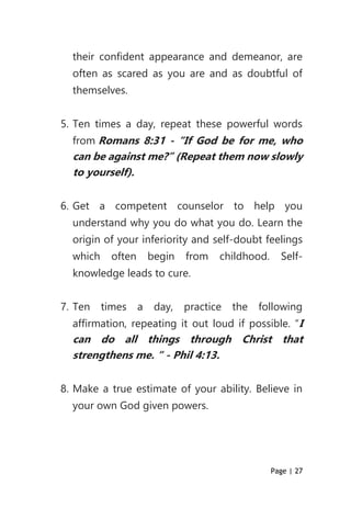 Page | 27
their confident appearance and demeanor, are
often as scared as you are and as doubtful of
themselves.
5. Ten times a day, repeat these powerful words
from Romans 8:31 - “If God be for me, who
can be against me?” (Repeat them now slowly
to yourself).
6. Get a competent counselor to help you
understand why you do what you do. Learn the
origin of your inferiority and self-doubt feelings
which often begin from childhood. Self-
knowledge leads to cure.
7. Ten times a day, practice the following
affirmation, repeating it out loud if possible. “I
can do all things through Christ that
strengthens me. “ - Phil 4:13.
8. Make a true estimate of your ability. Believe in
your own God given powers.
 