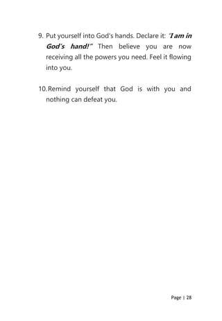 Page | 28
9. Put yourself into God’s hands. Declare it: “I am in
God’s hand!” Then believe you are now
receiving all the powers you need. Feel it flowing
into you.
10.Remind yourself that God is with you and
nothing can defeat you.
 