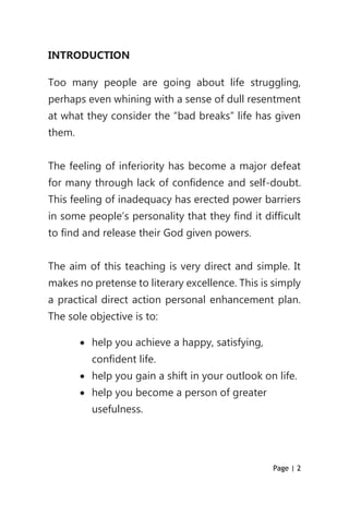 Page | 2
INTRODUCTION
Too many people are going about life struggling,
perhaps even whining with a sense of dull resentment
at what they consider the “bad breaks” life has given
them.
The feeling of inferiority has become a major defeat
for many through lack of confidence and self-doubt.
This feeling of inadequacy has erected power barriers
in some people’s personality that they find it difficult
to find and release their God given powers.
The aim of this teaching is very direct and simple. It
makes no pretense to literary excellence. This is simply
a practical direct action personal enhancement plan.
The sole objective is to:
 help you achieve a happy, satisfying,
confident life.
 help you gain a shift in your outlook on life.
 help you become a person of greater
usefulness.
 
