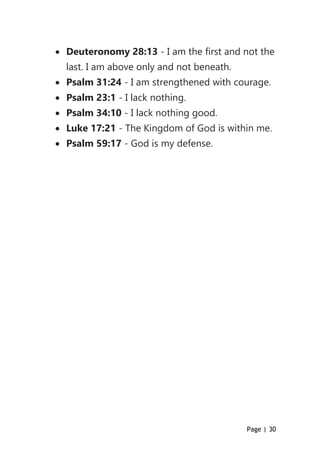 Page | 30
 Deuteronomy 28:13 - I am the first and not the
last. I am above only and not beneath.
 Psalm 31:24 - I am strengthened with courage.
 Psalm 23:1 - I lack nothing.
 Psalm 34:10 - I lack nothing good.
 Luke 17:21 - The Kingdom of God is within me.
 Psalm 59:17 - God is my defense.
 