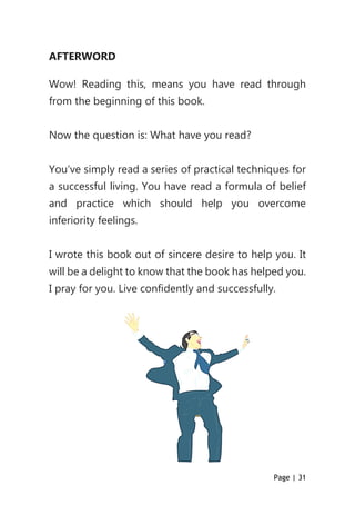 Page | 31
AFTERWORD
Wow! Reading this, means you have read through
from the beginning of this book.
Now the question is: What have you read?
You’ve simply read a series of practical techniques for
a successful living. You have read a formula of belief
and practice which should help you overcome
inferiority feelings.
I wrote this book out of sincere desire to help you. It
will be a delight to know that the book has helped you.
I pray for you. Live confidently and successfully.
 