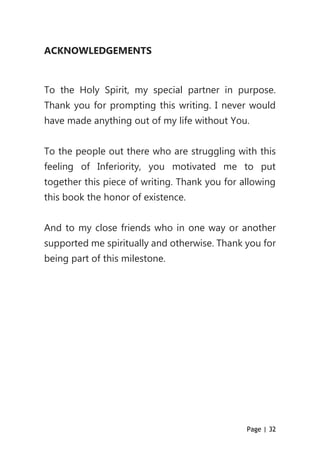 Page | 32
ACKNOWLEDGEMENTS
To the Holy Spirit, my special partner in purpose.
Thank you for prompting this writing. I never would
have made anything out of my life without You.
To the people out there who are struggling with this
feeling of Inferiority, you motivated me to put
together this piece of writing. Thank you for allowing
this book the honor of existence.
And to my close friends who in one way or another
supported me spiritually and otherwise. Thank you for
being part of this milestone.
 