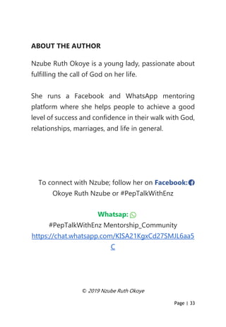 Page | 33
ABOUT THE AUTHOR
Nzube Ruth Okoye is a young lady, passionate about
fulfilling the call of God on her life.
She runs a Facebook and WhatsApp mentoring
platform where she helps people to achieve a good
level of success and confidence in their walk with God,
relationships, marriages, and life in general.
To connect with Nzube; follow her on Facebook:
Okoye Ruth Nzube or #PepTalkWithEnz
Whatsap:
#PepTalkWithEnz Mentorship_Community
https://chat.whatsapp.com/KISA21KgxCd27SMJL6aa5
C
© 2019 Nzube Ruth Okoye
 