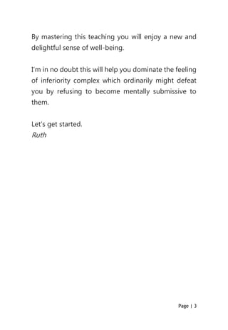 Page | 3
By mastering this teaching you will enjoy a new and
delightful sense of well-being.
I’m in no doubt this will help you dominate the feeling
of inferiority complex which ordinarily might defeat
you by refusing to become mentally submissive to
them.
Let’s get started.
Ruth
 