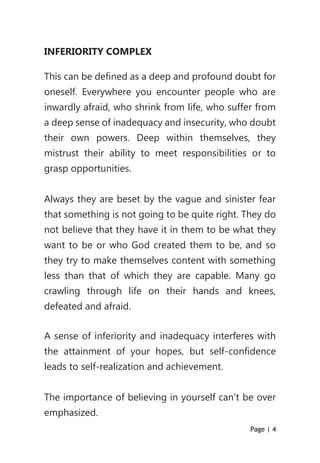 Page | 4
INFERIORITY COMPLEX
This can be defined as a deep and profound doubt for
oneself. Everywhere you encounter people who are
inwardly afraid, who shrink from life, who suffer from
a deep sense of inadequacy and insecurity, who doubt
their own powers. Deep within themselves, they
mistrust their ability to meet responsibilities or to
grasp opportunities.
Always they are beset by the vague and sinister fear
that something is not going to be quite right. They do
not believe that they have it in them to be what they
want to be or who God created them to be, and so
they try to make themselves content with something
less than that of which they are capable. Many go
crawling through life on their hands and knees,
defeated and afraid.
A sense of inferiority and inadequacy interferes with
the attainment of your hopes, but self-confidence
leads to self-realization and achievement.
The importance of believing in yourself can’t be over
emphasized.
 