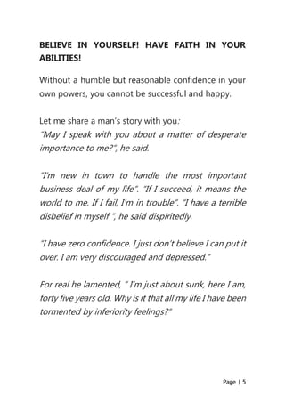 Page | 5
BELIEVE IN YOURSELF! HAVE FAITH IN YOUR
ABILITIES!
Without a humble but reasonable confidence in your
own powers, you cannot be successful and happy.
Let me share a man’s story with you:
“May I speak with you about a matter of desperate
importance to me?”, he said.
“I’m new in town to handle the most important
business deal of my life”. “If I succeed, it means the
world to me. If I fail, I’m in trouble”. “I have a terrible
disbelief in myself “, he said dispiritedly.
“I have zero confidence. I just don’t believe I can put it
over. I am very discouraged and depressed.”
For real he lamented, “ I’m just about sunk, here I am,
forty five years old. Why is it that all my life I have been
tormented by inferiority feelings?“
 