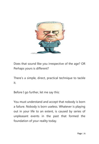 Page | 6
Does that sound like you irrespective of the age? OR
Perhaps yours is different?
There’s a simple, direct, practical technique to tackle
it.
Before I go further, let me say this:
You must understand and accept that nobody is born
a failure. Nobody is born useless. Whatever is playing
out in your life to an extent, is caused by series of
unpleasant events in the past that formed the
foundation of your reality today.
 
