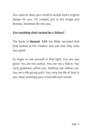 Page | 7
You need to reset your mind to accept God’s original
design for you. HE created you in His image and
likeness, breathed life into you.
Can anything God created be a failure?
The book of Genesis 1:31; the Bible recorded that
God looked at His creation and saw that they were
very good.
So begin to see yourself in that light. You are very
good. You are not useless. You are not a failure. You
carry greatness within you. Nothing can defeat you.
You are a life giving spirit. You carry the life of God in
you. Keep renewing your mind with such words.
 