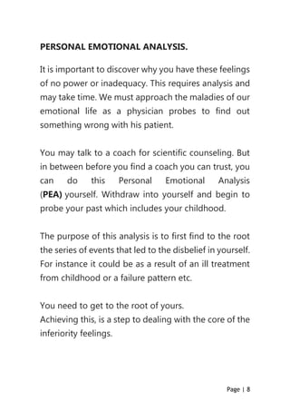 Page | 8
PERSONAL EMOTIONAL ANALYSIS.
It is important to discover why you have these feelings
of no power or inadequacy. This requires analysis and
may take time. We must approach the maladies of our
emotional life as a physician probes to find out
something wrong with his patient.
You may talk to a coach for scientific counseling. But
in between before you find a coach you can trust, you
can do this Personal Emotional Analysis
(PEA) yourself. Withdraw into yourself and begin to
probe your past which includes your childhood.
The purpose of this analysis is to first find to the root
the series of events that led to the disbelief in yourself.
For instance it could be as a result of an ill treatment
from childhood or a failure pattern etc.
You need to get to the root of yours.
Achieving this, is a step to dealing with the core of the
inferiority feelings.
 