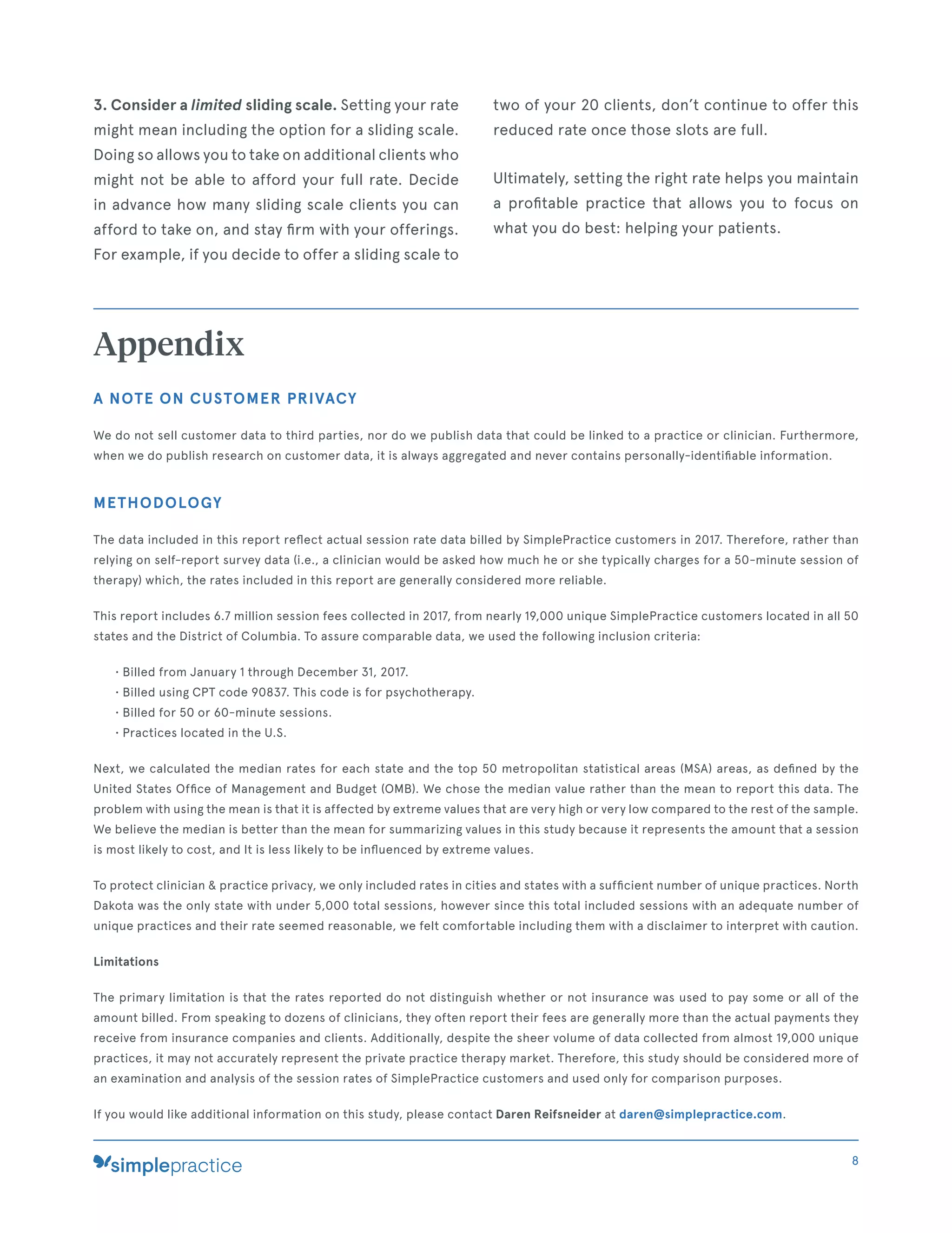 3. Consider a limited sliding scale. Setting your rate
might mean including the option for a sliding scale.
Doing so allows you to take on additional clients who
might not be able to afford your full rate. Decide
in advance how many sliding scale clients you can
afford to take on, and stay ﬁrm with your offerings.
For example, if you decide to offer a sliding scale to
two of your 20 clients, don’t continue to offer this
reduced rate once those slots are full.
Ultimately, setting the right rate helps you maintain
a proﬁtable practice that allows you to focus on
what you do best: helping your patients.
Appendix
A NOTE ON CUSTOMER PRIVACY
We do not sell customer data to third parties, nor do we publish data that could be linked to a practice or clinician. Furthermore,
when we do publish research on customer data, it is always aggregated and never contains personally-identiﬁable information.
METHODOLOGY
The data included in this report reﬂect actual session rate data billed by SimplePractice customers in 2017. Therefore, rather than
relying on self-report survey data (i.e., a clinician would be asked how much he or she typically charges for a 50-minute session of
therapy) which, the rates included in this report are generally considered more reliable.
This report includes 6.7 million session fees collected in 2017, from nearly 19,000 unique SimplePractice customers located in all 50
states and the District of Columbia. To assure comparable data, we used the following inclusion criteria:
• Billed from January 1 through December 31, 2017.
• Billed using CPT code 90837. This code is for psychotherapy.
• Billed for 50 or 60-minute sessions.
• Practices located in the U.S.
Next, we calculated the median rates for each state and the top 50 metropolitan statistical areas (MSA) areas, as deﬁned by the
United States Ofﬁce of Management and Budget (OMB). We chose the median value rather than the mean to report this data. The
problem with using the mean is that it is affected by extreme values that are very high or very low compared to the rest of the sample.
We believe the median is better than the mean for summarizing values in this study because it represents the amount that a session
is most likely to cost, and It is less likely to be inﬂuenced by extreme values.
To protect clinician & practice privacy, we only included rates in cities and states with a sufﬁcient number of unique practices. North
Dakota was the only state with under 5,000 total sessions, however since this total included sessions with an adequate number of
unique practices and their rate seemed reasonable, we felt comfortable including them with a disclaimer to interpret with caution.
Limitations
The primary limitation is that the rates reported do not distinguish whether or not insurance was used to pay some or all of the
amount billed. From speaking to dozens of clinicians, they often report their fees are generally more than the actual payments they
receive from insurance companies and clients. Additionally, despite the sheer volume of data collected from almost 19,000 unique
practices, it may not accurately represent the private practice therapy market. Therefore, this study should be considered more of
an examination and analysis of the session rates of SimplePractice customers and used only for comparison purposes.
If you would like additional information on this study, please contact Daren Reifsneider at daren@simplepractice.com.
8
 