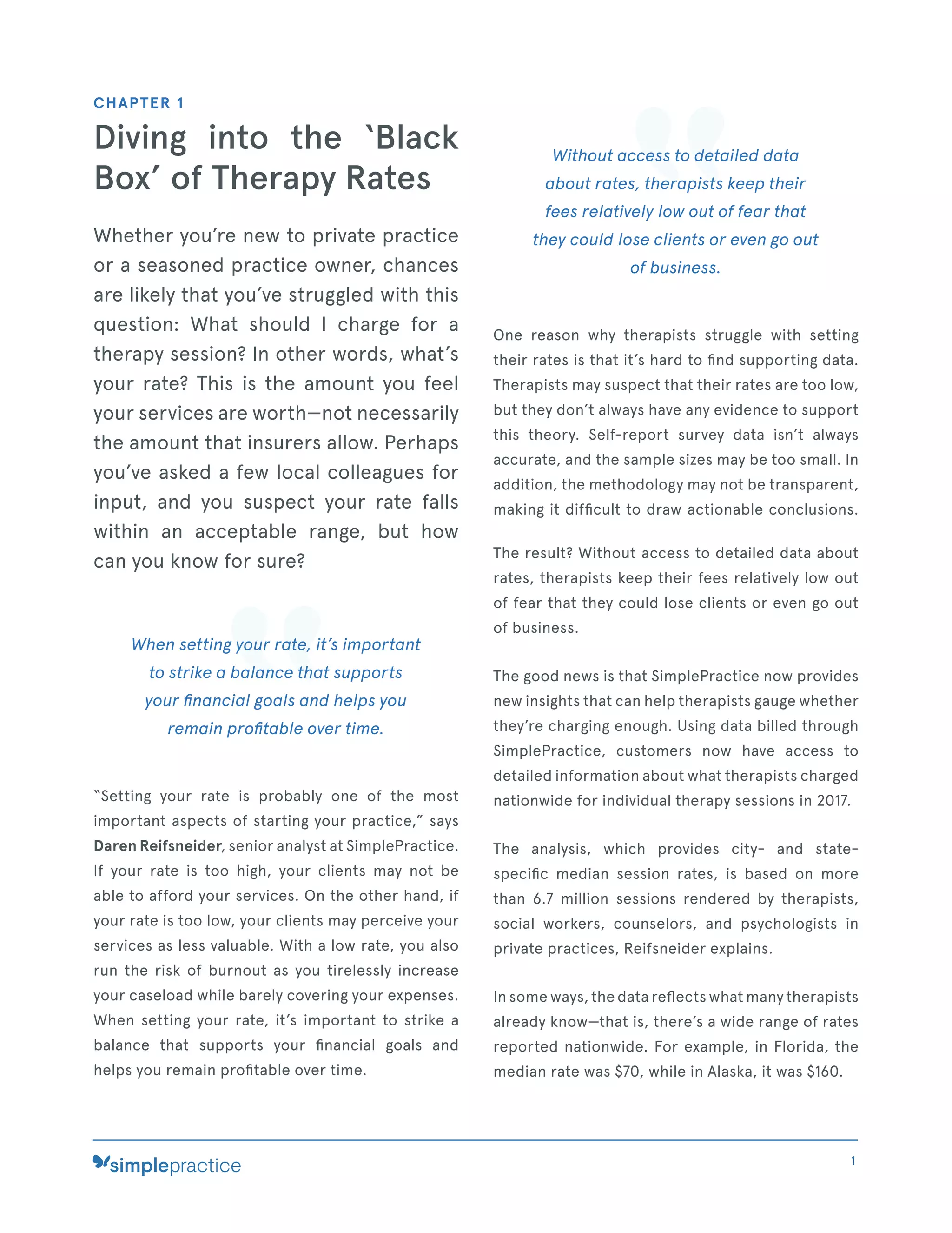 CHAPTER 1
Diving into the ‘Black
Box’ of Therapy Rates
Whether you’re new to private practice
or a seasoned practice owner, chances
are likely that you’ve struggled with this
question: What should I charge for a
therapy session? In other words, what’s
your rate? This is the amount you feel
your services are worth—not necessarily
the amount that insurers allow. Perhaps
you’ve asked a few local colleagues for
input, and you suspect your rate falls
within an acceptable range, but how
can you know for sure?
When setting your rate, it’s important
to strike a balance that supports
your ﬁnancial goals and helps you
remain proﬁtable over time.
“Setting your rate is probably one of the most
important aspects of starting your practice,” says
Daren Reifsneider, senior analyst at SimplePractice.
If your rate is too high, your clients may not be
able to afford your services. On the other hand, if
your rate is too low, your clients may perceive your
services as less valuable. With a low rate, you also
run the risk of burnout as you tirelessly increase
your caseload while barely covering your expenses.
When setting your rate, it’s important to strike a
balance that supports your ﬁnancial goals and
helps you remain proﬁtable over time.
Without access to detailed data
about rates, therapists keep their
fees relatively low out of fear that
they could lose clients or even go out
of business.
One reason why therapists struggle with setting
their rates is that it’s hard to ﬁnd supporting data.
Therapists may suspect that their rates are too low,
but they don’t always have any evidence to support
this theory. Self-report survey data isn’t always
accurate, and the sample sizes may be too small. In
addition, the methodology may not be transparent,
making it difﬁcult to draw actionable conclusions.
The result? Without access to detailed data about
rates, therapists keep their fees relatively low out
of fear that they could lose clients or even go out
of business.
The good news is that SimplePractice now provides
new insights that can help therapists gauge whether
they’re charging enough. Using data billed through
SimplePractice, customers now have access to
detailed information about what therapists charged
nationwide for individual therapy sessions in 2017.
The analysis, which provides city- and state-
speciﬁc median session rates, is based on more
than 6.7 million sessions rendered by therapists,
social workers, counselors, and psychologists in
private practices, Reifsneider explains.
In some ways, the data reﬂects what many therapists
already know—that is, there’s a wide range of rates
reported nationwide. For example, in Florida, the
median rate was $70, while in Alaska, it was $160.
1
 