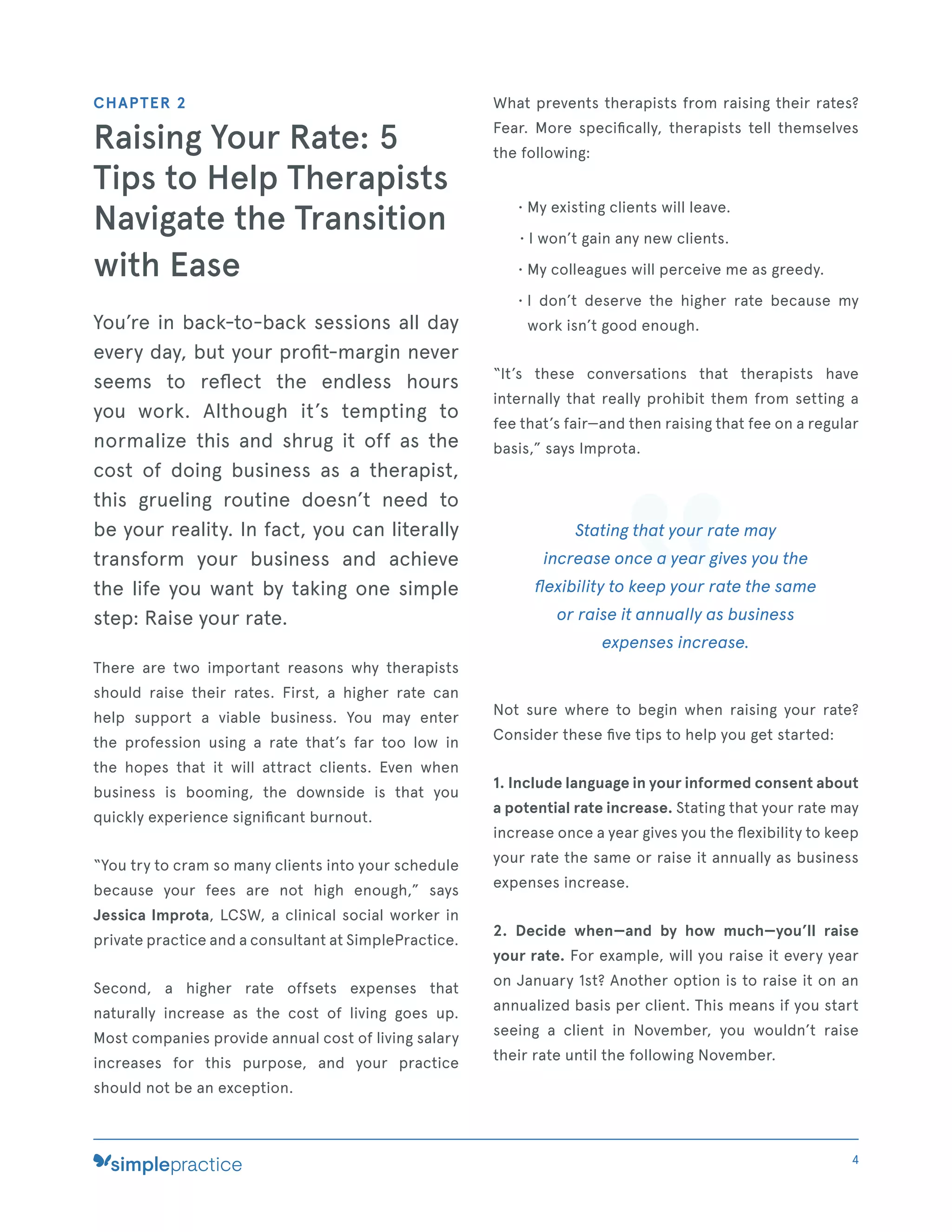 CHAPTER 2
Raising Your Rate: 5
Tips to Help Therapists
Navigate the Transition
with Ease
You’re in back-to-back sessions all day
every day, but your proﬁt-margin never
seems to reﬂect the endless hours
you work. Although it’s tempting to
normalize this and shrug it off as the
cost of doing business as a therapist,
this grueling routine doesn’t need to
be your reality. In fact, you can literally
transform your business and achieve
the life you want by taking one simple
step: Raise your rate.
There are two important reasons why therapists
should raise their rates. First, a higher rate can
help support a viable business. You may enter
the profession using a rate that’s far too low in
the hopes that it will attract clients. Even when
business is booming, the downside is that you
quickly experience signiﬁcant burnout.
“You try to cram so many clients into your schedule
because your fees are not high enough,” says
Jessica Improta, LCSW, a clinical social worker in
private practice and a consultant at SimplePractice.
Second, a higher rate offsets expenses that
naturally increase as the cost of living goes up.
Most companies provide annual cost of living salary
increases for this purpose, and your practice
should not be an exception.
What prevents therapists from raising their rates?
Fear. More speciﬁcally, therapists tell themselves
the following:
• My existing clients will leave.
• I won’t gain any new clients.
• My colleagues will perceive me as greedy.
• I don’t deserve the higher rate because my
work isn’t good enough.
“It’s these conversations that therapists have
internally that really prohibit them from setting a
fee that’s fair—and then raising that fee on a regular
basis,” says Improta.
Stating that your rate may
increase once a year gives you the
ﬂexibility to keep your rate the same
or raise it annually as business
expenses increase.
Not sure where to begin when raising your rate?
Consider these ﬁve tips to help you get started:
1. Include language in your informed consent about
a potential rate increase. Stating that your rate may
increase once a year gives you the ﬂexibility to keep
your rate the same or raise it annually as business
expenses increase.
2. Decide when—and by how much—you’ll raise
your rate. For example, will you raise it every year
on January 1st? Another option is to raise it on an
annualized basis per client. This means if you start
seeing a client in November, you wouldn’t raise
their rate until the following November.
4
 