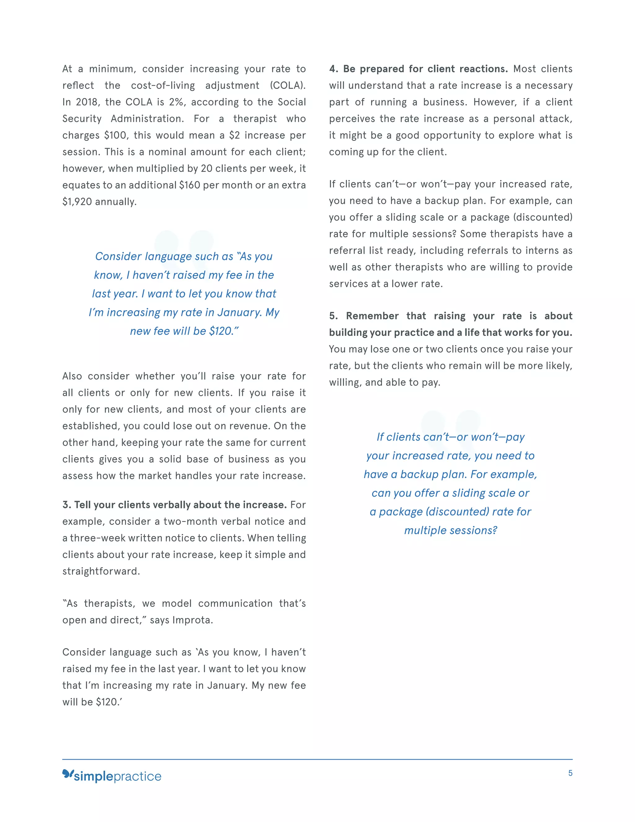 At a minimum, consider increasing your rate to
reﬂect the cost-of-living adjustment (COLA).
In 2018, the COLA is 2%, according to the Social
Security Administration. For a therapist who
charges $100, this would mean a $2 increase per
session. This is a nominal amount for each client;
however, when multiplied by 20 clients per week, it
equates to an additional $160 per month or an extra
$1,920 annually.
Consider language such as “As you
know, I haven’t raised my fee in the
last year. I want to let you know that
I’m increasing my rate in January. My
new fee will be $120.”
Also consider whether you’ll raise your rate for
all clients or only for new clients. If you raise it
only for new clients, and most of your clients are
established, you could lose out on revenue. On the
other hand, keeping your rate the same for current
clients gives you a solid base of business as you
assess how the market handles your rate increase.
3. Tell your clients verbally about the increase. For
example, consider a two-month verbal notice and
a three-week written notice to clients. When telling
clients about your rate increase, keep it simple and
straightforward.
“As therapists, we model communication that’s
open and direct,” says Improta.
Consider language such as ‘As you know, I haven’t
raised my fee in the last year. I want to let you know
that I’m increasing my rate in January. My new fee
will be $120.’
4. Be prepared for client reactions. Most clients
will understand that a rate increase is a necessary
part of running a business. However, if a client
perceives the rate increase as a personal attack,
it might be a good opportunity to explore what is
coming up for the client.
If clients can’t—or won’t—pay your increased rate,
you need to have a backup plan. For example, can
you offer a sliding scale or a package (discounted)
rate for multiple sessions? Some therapists have a
referral list ready, including referrals to interns as
well as other therapists who are willing to provide
services at a lower rate.
5. Remember that raising your rate is about
building your practice and a life that works for you.
You may lose one or two clients once you raise your
rate, but the clients who remain will be more likely,
willing, and able to pay.
If clients can’t—or won’t—pay
your increased rate, you need to
have a backup plan. For example,
can you offer a sliding scale or
a package (discounted) rate for
multiple sessions?
5
 