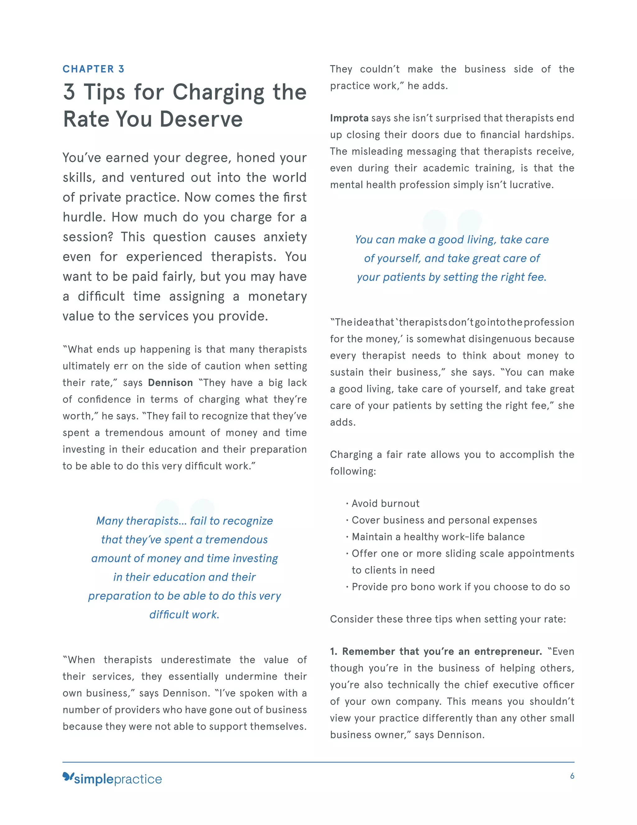 CHAPTER 3
3 Tips for Charging the
Rate You Deserve
You’ve earned your degree, honed your
skills, and ventured out into the world
of private practice. Now comes the ﬁrst
hurdle. How much do you charge for a
session? This question causes anxiety
even for experienced therapists. You
want to be paid fairly, but you may have
a difﬁcult time assigning a monetary
value to the services you provide.
“What ends up happening is that many therapists
ultimately err on the side of caution when setting
their rate,” says Dennison “They have a big lack
of conﬁdence in terms of charging what they’re
worth,” he says. “They fail to recognize that they’ve
spent a tremendous amount of money and time
investing in their education and their preparation
to be able to do this very difﬁcult work.”
Many therapists... fail to recognize
that they’ve spent a tremendous
amount of money and time investing
in their education and their
preparation to be able to do this very
difﬁcult work.
“When therapists underestimate the value of
their services, they essentially undermine their
own business,” says Dennison. “I’ve spoken with a
number of providers who have gone out of business
because they were not able to support themselves.
They couldn’t make the business side of the
practice work,” he adds.
Improta says she isn’t surprised that therapists end
up closing their doors due to ﬁnancial hardships.
The misleading messaging that therapists receive,
even during their academic training, is that the
mental health profession simply isn’t lucrative.
You can make a good living, take care
of yourself, and take great care of
your patients by setting the right fee.
“Theideathat‘therapistsdon’tgointotheprofession
for the money,’ is somewhat disingenuous because
every therapist needs to think about money to
sustain their business,” she says. “You can make
a good living, take care of yourself, and take great
care of your patients by setting the right fee,” she
adds.
Charging a fair rate allows you to accomplish the
following:
• Avoid burnout
• Cover business and personal expenses
• Maintain a healthy work-life balance
• Offer one or more sliding scale appointments
to clients in need
• Provide pro bono work if you choose to do so
Consider these three tips when setting your rate:
1. Remember that you’re an entrepreneur. “Even
though you’re in the business of helping others,
you’re also technically the chief executive ofﬁcer
of your own company. This means you shouldn’t
view your practice differently than any other small
business owner,” says Dennison.
6
 