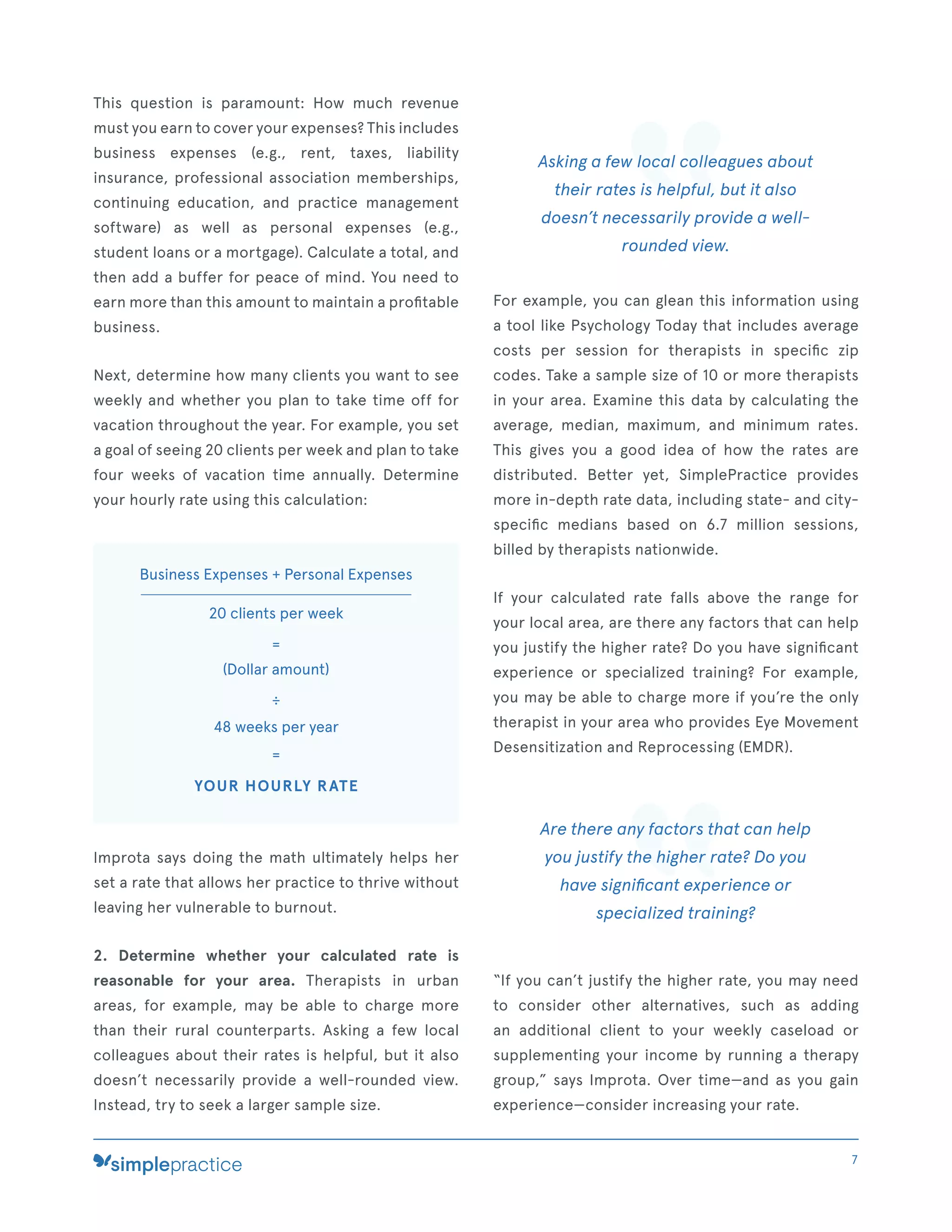 This question is paramount: How much revenue
must you earn to cover your expenses? This includes
business expenses (e.g., rent, taxes, liability
insurance, professional association memberships,
continuing education, and practice management
software) as well as personal expenses (e.g.,
student loans or a mortgage). Calculate a total, and
then add a buffer for peace of mind. You need to
earn more than this amount to maintain a proﬁtable
business.
Next, determine how many clients you want to see
weekly and whether you plan to take time off for
vacation throughout the year. For example, you set
a goal of seeing 20 clients per week and plan to take
four weeks of vacation time annually. Determine
your hourly rate using this calculation:
Business Expenses + Personal Expenses
20 clients per week
=
(Dollar amount)
÷
48 weeks per year
=
YOUR HOURLY RATE
Improta says doing the math ultimately helps her
set a rate that allows her practice to thrive without
leaving her vulnerable to burnout.
2. Determine whether your calculated rate is
reasonable for your area. Therapists in urban
areas, for example, may be able to charge more
than their rural counterparts. Asking a few local
colleagues about their rates is helpful, but it also
doesn’t necessarily provide a well-rounded view.
Instead, try to seek a larger sample size.
Asking a few local colleagues about
their rates is helpful, but it also
doesn’t necessarily provide a well-
rounded view.
For example, you can glean this information using
a tool like Psychology Today that includes average
costs per session for therapists in speciﬁc zip
codes. Take a sample size of 10 or more therapists
in your area. Examine this data by calculating the
average, median, maximum, and minimum rates.
This gives you a good idea of how the rates are
distributed. Better yet, SimplePractice provides
more in-depth rate data, including state- and city-
speciﬁc medians based on 6.7 million sessions,
billed by therapists nationwide.
If your calculated rate falls above the range for
your local area, are there any factors that can help
you justify the higher rate? Do you have signiﬁcant
experience or specialized training? For example,
you may be able to charge more if you’re the only
therapist in your area who provides Eye Movement
Desensitization and Reprocessing (EMDR).
Are there any factors that can help
you justify the higher rate? Do you
have signiﬁcant experience or
specialized training?
“If you can’t justify the higher rate, you may need
to consider other alternatives, such as adding
an additional client to your weekly caseload or
supplementing your income by running a therapy
group,” says Improta. Over time—and as you gain
experience—consider increasing your rate.
7
 