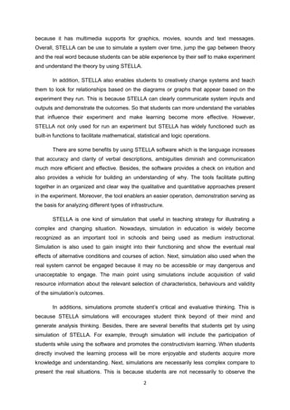 because it has multimedia supports for graphics, movies, sounds and text messages.
Overall, STELLA can be use to simulate a system over time, jump the gap between theory
and the real word because students can be able experience by their self to make experiment
and understand the theory by using STELLA.

        In addition, STELLA also enables students to creatively change systems and teach
them to look for relationships based on the diagrams or graphs that appear based on the
experiment they run. This is because STELLA can clearly communicate system inputs and
outputs and demonstrate the outcomes. So that students can more understand the variables
that influence their experiment and make learning become more effective. However,
STELLA not only used for run an experiment but STELLA has widely functioned such as
built-in functions to facilitate mathematical, statistical and logic operations.

        There are some benefits by using STELLA software which is the language increases
that accuracy and clarity of verbal descriptions, ambiguities diminish and communication
much more efficient and effective. Besides, the software provides a check on intuition and
also provides a vehicle for building an understanding of why. The tools facilitate putting
together in an organized and clear way the qualitative and quantitative approaches present
in the experiment. Moreover, the tool enablers an easier operation, demonstration serving as
the basis for analyzing different types of infrastructure.

        STELLA is one kind of simulation that useful in teaching strategy for illustrating a
complex and changing situation. Nowadays, simulation in education is widely become
recognized as an important tool in schools and being used as medium instructional.
Simulation is also used to gain insight into their functioning and show the eventual real
effects of alternative conditions and courses of action. Next, simulation also used when the
real system cannot be engaged because it may no be accessible or may dangerous and
unacceptable to engage. The main point using simulations include acquisition of valid
resource information about the relevant selection of characteristics, behaviours and validity
of the simulation’s outcomes.

        In additions, simulations promote student’s critical and evaluative thinking. This is
because STELLA simulations will encourages student think beyond of their mind and
generate analysis thinking. Besides, there are several benefits that students get by using
simulation of STELLA. For example, through simulation will include the participation of
students while using the software and promotes the constructivism learning. When students
directly involved the learning process will be more enjoyable and students acquire more
knowledge and understanding. Next, simulations are necessarily less complex compare to
present the real situations. This is because students are not necessarily to observe the

                                                 2
 